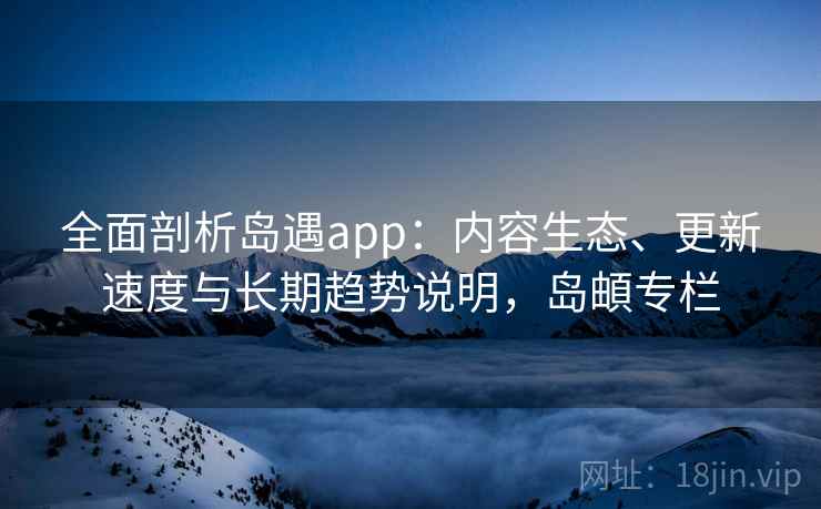 全面剖析岛遇app：内容生态、更新速度与长期趋势说明，岛頔专栏