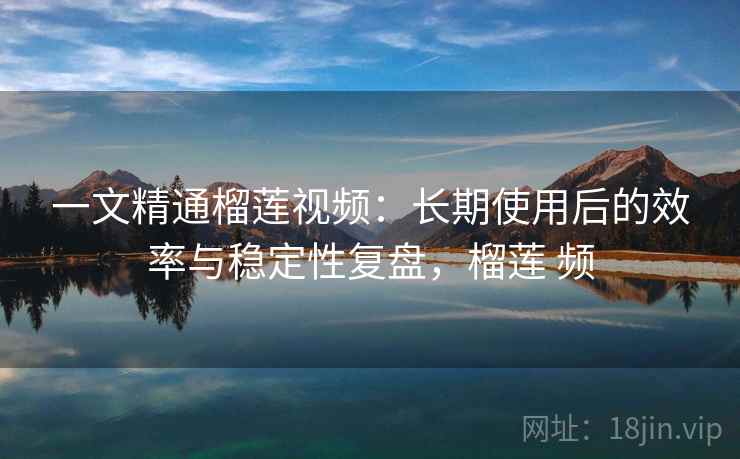 一文精通榴莲视频：长期使用后的效率与稳定性复盘，榴莲 频