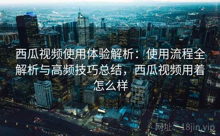 西瓜视频使用体验解析：使用流程全解析与高频技巧总结，西瓜视频用着怎么样